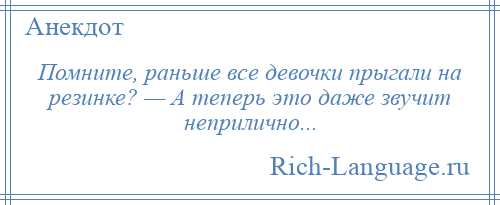 
    Помните, раньше все девочки прыгали на резинке? — А теперь это даже звучит неприлично...