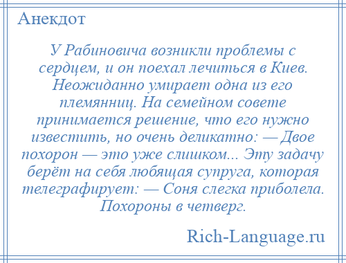 
    У Рабиновича возникли проблемы с сердцем, и он поехал лечиться в Киев. Неожиданно умирает одна из его племянниц. На семейном совете принимается решение, что его нужно известить, но очень деликатно: — Двое похорон — это уже слишком... Эту задачу берёт на себя любящая супруга, которая телеграфирует: — Соня слегка приболела. Похороны в четверг.