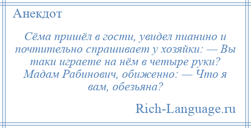 
    Сёма пришёл в гости, увидел пианино и почтительно спрашивает у хозяйки: — Вы таки играете на нём в четыре руки? Мадам Рабинович, обиженно: — Что я вам, обезьяна?