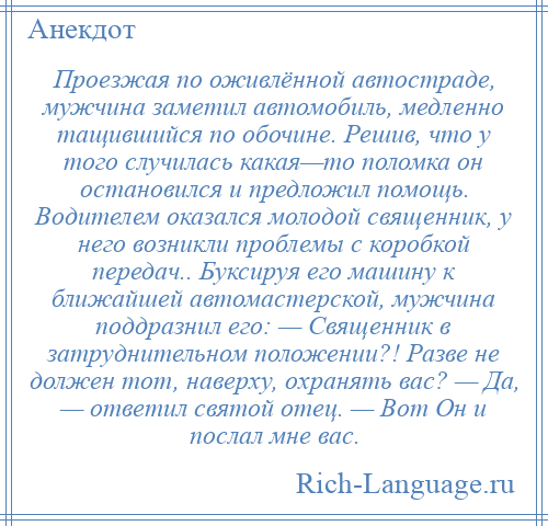 
    Проезжая по оживлённой автостраде, мужчина заметил автомобиль, медленно тащившийся по обочине. Решив, что у того случилась какая—то поломка он остановился и предложил помощь. Водителем оказался молодой священник, у него возникли проблемы с коробкой передач.. Буксируя его машину к ближайшей автомастерской, мужчина поддразнил его: — Священник в затруднительном положении?! Разве не должен тот, наверху, охранять вас? — Да, — ответил святой отец. — Вот Он и послал мне вас.