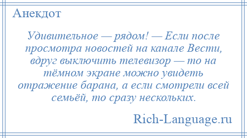 
    Удивительное — рядом! — Если после просмотра новостей на канале Вести, вдруг выключить телевизор — то на тёмном экране можно увидеть отражение барана, а если смотрели всей семьёй, то сразу нескольких.