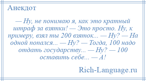 
    — Ну, не понимаю я, как это кратный штраф за взятки! — Это просто. Ну, к примеру, взял ты 200 взяток... — Ну? — На одной попался... — Ну? — Тогда, 100 надо отдать государству... — Ну? — 100 оставить себе... — А!