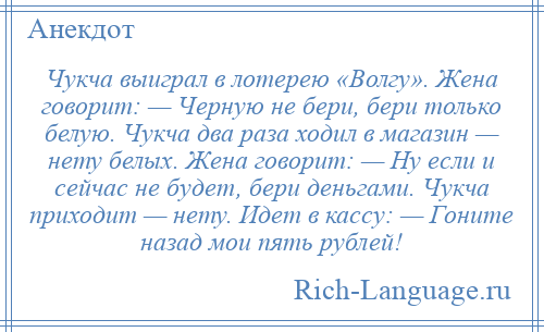 
    Чукча выиграл в лотерею «Волгу». Жена говорит: — Черную не бери, бери только белую. Чукча два раза ходил в магазин — нету белых. Жена говорит: — Ну если и сейчас не будет, бери деньгами. Чукча приходит — нету. Идет в кассу: — Гоните назад мои пять рублей!