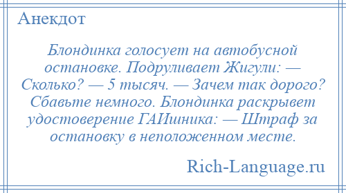 
    Блондинка голосует на автобусной остановке. Подруливает Жигули: — Сколько? — 5 тысяч. — Зачем так дорого? Сбавьте немного. Блондинка раскрывет удостоверение ГАИшника: — Штраф за остановку в неположенном месте.
