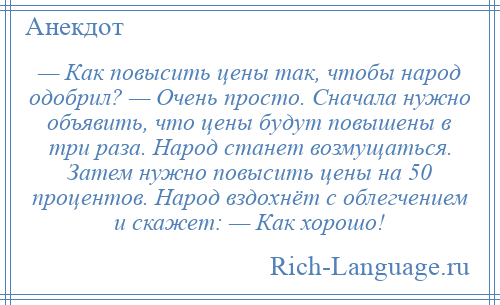 
    — Как повысить цены так, чтобы народ одобрил? — Очень просто. Сначала нужно объявить, что цены будут повышены в три раза. Народ станет возмущаться. Затем нужно повысить цены на 50 процентов. Народ вздохнёт с облегчением и скажет: — Как хорошо!