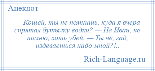 
    — Кощей, ты не помнишь, куда я вчера спрятал бутылку водки? — Не Иван, не помню, хоть убей. — Ты чё, гад, издеваешься надо мной?!..