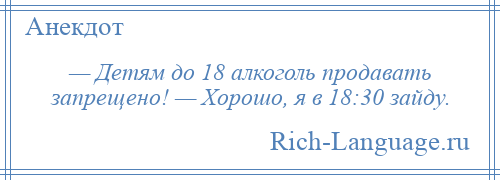 
    — Детям до 18 алкоголь продавать запрещено! — Хорошо, я в 18:30 зайду.