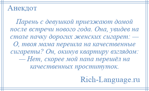 
    Парень с девушкой приезжают домой после встречи нового года. Она, увидев на столе пачку дорогих женских сигарет: — О, твоя мама перешла на качественные сигареты? Он, окинув квартиру взглядом: — Нет, скорее мой папа перешёл на качественных проституток.