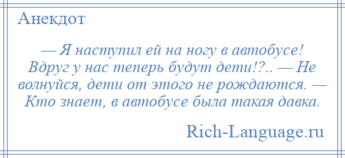 
    — Я наступил ей на ногу в автобусе! Вдруг у нас теперь будут дети!?.. — Не волнуйся, дети от этого не рождаются. — Кто знает, в автобусе была такая давка.