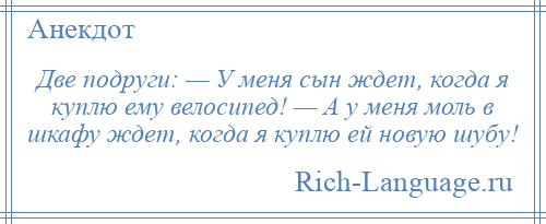 
    Две подруги: — У меня сын ждет, когда я куплю ему велосипед! — А у меня моль в шкафу ждет, когда я куплю ей новую шубу!