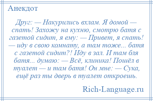 
    Друг: — Накурились вхлам. Я домой — спать! Захожу на кухню, смотрю батя с газетой сидит, я ему: — Привет, я спать! — иду в свою комнату, а там тоже... батя с газетой сидит?! Иду в зал. И там бля батя... думаю: — Всё, клиника! Пошёл в туалет — и там батя! Он мне: — Сука, ещё раз ты дверь в туалет откроешь.