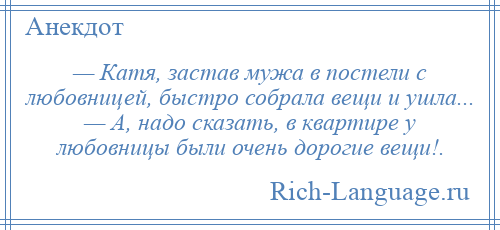
    — Катя, застав мужа в постели с любовницей, быстро собрала вещи и ушла... — А, надо сказать, в квартире у любовницы были очень дорогие вещи!.