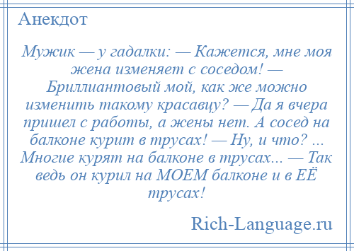 
    Мужик — у гадалки: — Кажется, мне моя жена изменяет с соседом! — Бриллиантовый мой, как же можно изменить такому красавцу? — Да я вчера пришел с работы, а жены нет. А сосед на балконе курит в трусах! — Ну, и что? ... Многие курят на балконе в трусах... — Так ведь он курил на МОЕМ балконе и в ЕЁ трусах!