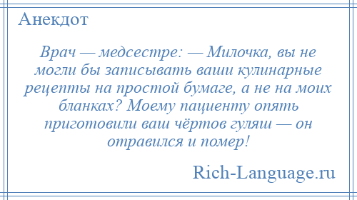 
    Врач — медсестре: — Милочка, вы не могли бы записывать ваши кулинарные рецепты на простой бумаге, а не на моих бланках? Моему пациенту опять приготовили ваш чёртов гуляш — он отравился и помер!