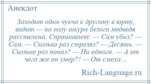 
    Заходит один чукча к другому в юрту, видит — на полу шкура белого медведя расстелена. Спрашивает: — Сам убил? — Сам. — Сколько раз стрелял? — Десять. — Сколько раз попал? — Ни одного. — А от чего же он умер?! — От смеха…