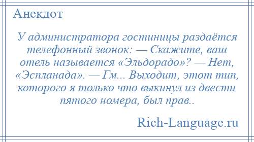 
    У администратора гостиницы раздаётся телефонный звонок: — Скажите, ваш отель называется «Эльдорадо»? — Нет, «Эспланада». — Гм... Выходит, этот тип, которого я только что выкинул из двести пятого номера, был прав..
