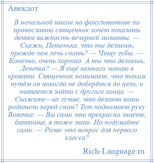 
    В начальной школе на факультативе по православию священник хочет показать детям важность вечерней молитвы. — Скажи, Петенька, что ты делаешь, прежде чем лечь спать? — Чищу зубы. — Конечно, очень хорошо. А ты что делаешь, Леночка? — Я ещё немного читаю в кровати. Священник понимает, что таким путём он никогда не доберётся до цели, и пытается зайти с другого конца. — Скажите—ка лучше, что делают ваши родители перед сном? Тут поднимает руку Вовочка: — Вы сами это прекрасно знаете, батюшка, я тоже знаю. Но подумайте сами: — Разве это вопрос для первого класса?