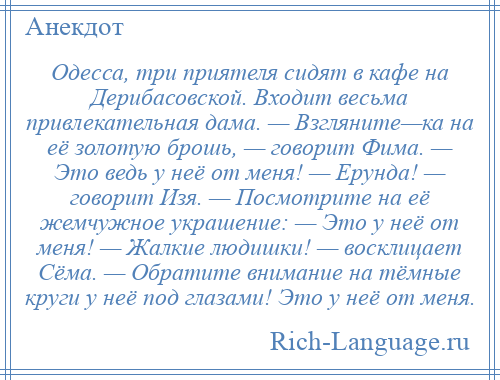 
    Одесса, три приятеля сидят в кафе на Дерибасовской. Входит весьма привлекательная дама. — Взгляните—ка на её золотую брошь, — говорит Фима. — Это ведь у неё от меня! — Ерунда! — говорит Изя. — Посмотрите на её жемчужное украшение: — Это у неё от меня! — Жалкие людишки! — восклицает Сёма. — Обратите внимание на тёмные круги у неё под глазами! Это у неё от меня.