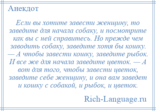 
    Если вы хотите завести женщину, то заведите для начала собаку, и посмотрите как вы с ней справитесь. Но прежде чем заводить собаку, заведите хотя бы кошку. — А чтобы завести кошку, заведите рыбок. И все же для начала заведите цветок. — А вот для того, чтобы завести цветок, заведите себе женщину, и она вам заведет и кошку с собакой, и рыбок, и цветок.