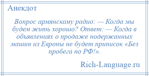 
    Вопрос армянскому радио: — Когда мы будем жить хорошо? Ответ: — Когда в объявлениях о продаже подержанных машин из Европы не будет приписок «Без пробега по РФ!».