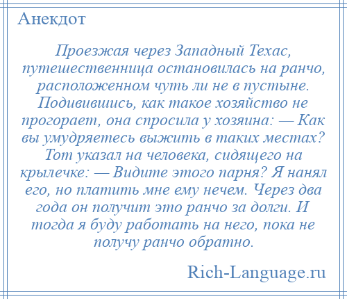 
    Проезжая через Западный Техас, путешественница остановилась на ранчо, расположенном чуть ли не в пустыне. Подивившись, как такое хозяйство не прогорает, она спросила у хозяина: — Как вы умудряетесь выжить в таких местах? Тот указал на человека, сидящего на крылечке: — Видите этого парня? Я нанял его, но платить мне ему нечем. Через два года он получит это ранчо за долги. И тогда я буду работать на него, пока не получу ранчо обратно.