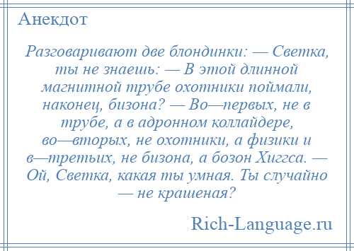 
    Разговаривают две блондинки: — Светка, ты не знаешь: — В этой длинной магнитной трубе охотники поймали, наконец, бизона? — Во—первых, не в трубе, а в адронном коллайдере, во—вторых, не охотники, а физики и в—третьих, не бизона, а бозон Хиггса. — Ой, Светка, какая ты умная. Ты случайно — не крашеная?