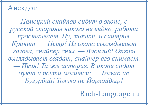 
    Немецкий снайпер сидит в окопе, с русской стороны никого не видно, работа простаивает. Ну, значит, и схитрил. Кричит: — Петр! Из окопа выглядывает голова, снайпер снял. — Василий! Опять выглядывает солдат, снайпер его снимает. — Иван! Та же история. В окопе сидит чукча и почти молится: — Только не Бузурбай! Только не Йорхойдыр!