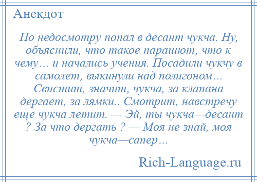 
    По недосмотру попал в десант чукча. Hу, объяснили, что такое парашют, что к чему… и начались учения. Посадили чукчу в самолет, выкинули над полигоном… Свистит, значит, чукча, за клапана дергает, за лямки.. Смотрит, навстречу еще чукча летит. — Эй, ты чукча—десант ? За что дергать ? — Моя не знай, моя чукча—сапеp…