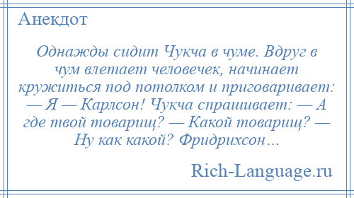 
    Однажды сидит Чукча в чуме. Вдруг в чум влетает человечек, начинает кружиться под потолком и приговаривает: — Я — Карлсон! Чукча спрашивает: — А где твой товарищ? — Какой товарищ? — Ну как какой? Фридрихсон…