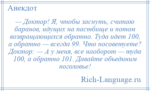 
    — Доктор! Я, чтобы заснуть, считаю баранов, идущих на пастбище и потом возвращающихся обратно. Туда идет 100, а обратно — всегда 99. Что посоветуете? Доктор: — А у меня, все наоборот — туда 100, а обратно 101. Давайте объединим поголовье!