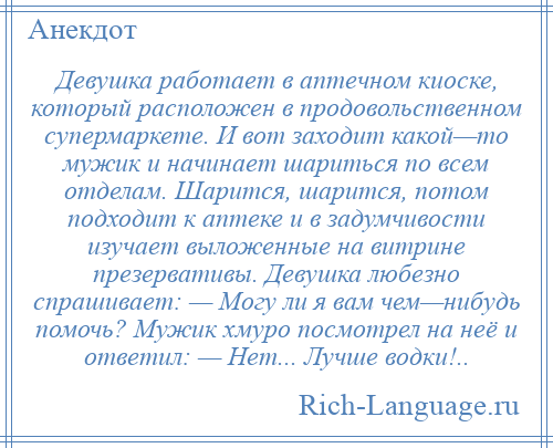 
    Девушка работает в аптечном киоске, который расположен в продовольственном супермаркете. И вот заходит какой—то мужик и начинает шариться по всем отделам. Шарится, шарится, потом подходит к аптеке и в задумчивости изучает выложенные на витрине презервативы. Девушка любезно спрашивает: — Могу ли я вам чем—нибудь помочь? Мужик хмуро посмотрел на неё и ответил: — Нет... Лучше водки!..
