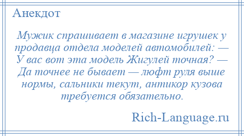 
    Мужик спрашивает в магазине игрушек у продавца отдела моделей автомобилей: — У вас вот эта модель Жигулей точная? — Да точнее не бывает — люфт руля выше нормы, сальники текут, антикор кузова требуется обязательно.