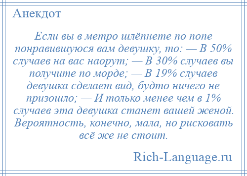 
    Если вы в метро шлёпнете по попе понравившуюся вам девушку, то: — В 50% случаев на вас наорут; — В 30% случаев вы получите по морде; — В 19% случаев девушка сделает вид, будто ничего не призошло; — И только менее чем в 1% случаев эта девушка станет вашей женой. Вероятность, конечно, мала, но рисковать всё же не стоит.