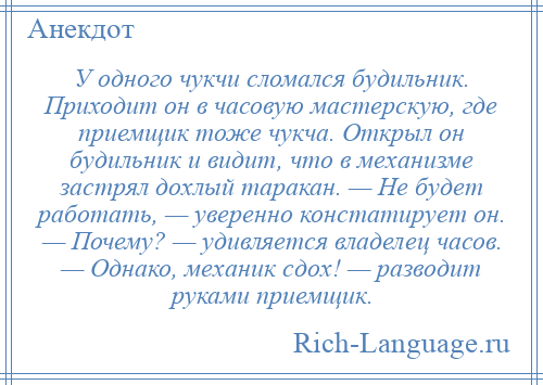 
    У одного чукчи сломался будильник. Приходит он в часовую мастерскую, где приемщик тоже чукча. Открыл он будильник и видит, что в механизме застрял дохлый таракан. — Не будет работать, — уверенно констатирует он. — Почему? — удивляется владелец часов. — Однако, механик сдох! — разводит руками приемщик.