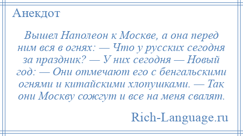 
    Вышел Наполеон к Москве, а она перед ним вся в огнях: — Что у русских сегодня за праздник? — У них сегодня — Новый год: — Они отмечают его с бенгальскими огнями и китайскими хлопушками. — Так они Москву сожгут и все на меня свалят.