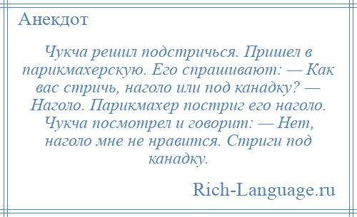 
    Чукча решил подстричься. Пришел в парикмахерскую. Его спрашивают: — Как вас стричь, наголо или под канадку? — Наголо. Парикмахер постриг его наголо. Чукча посмотрел и говорит: — Нет, наголо мне не нравится. Стриги под канадку.