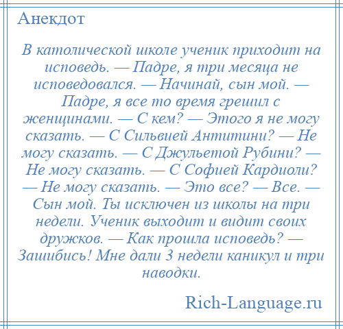 
    В католической школе ученик приходит на исповедь. — Падре, я три месяца не исповедовался. — Начинай, сын мой. — Падре, я все то время грешил с женщинами. — С кем? — Этого я не могу сказать. — С Сильвией Антитини? — Не могу сказать. — С Джульетой Рубини? — Не могу сказать. — С Софией Кардиоли? — Не могу сказать. — Это все? — Все. — Сын мой. Ты исключен из школы на три недели. Ученик выходит и видит своих дружков. — Как прошла исповедь? — Зашибись! Мне дали 3 недели каникул и три наводки.