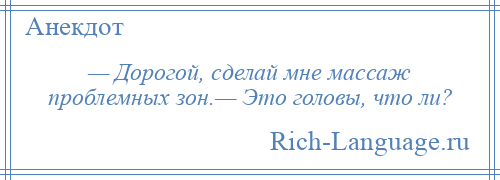 
    — Дорогой, сделай мне массаж проблемных зон.— Это головы, что ли?