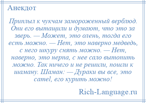 
    Приплыл к чукчам замороженный верблюд. Они его вытащили и думают, что это за зверь. — Может, это олень, тогда его есть можно. — Hет, это наверно медведь, с него шкуру снять можно. — Hет, наверно, это нерпа, с нее сало вытопить можно. Так ничего и не решили, пошли к шаману. Шаман: — Дураки вы все, это camel, его курить можно!