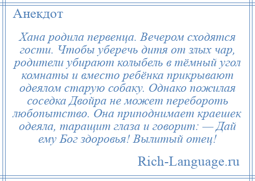 
    Хана родила первенца. Вечером сходятся гости. Чтобы уберечь дитя от злых чар, родители убирают колыбель в тёмный угол комнаты и вместо ребёнка прикрывают одеялом старую собаку. Однако пожилая соседка Двойра не может перебороть любопытство. Она приподнимает краешек одеяла, таращит глаза и говорит: — Дай ему Бог здоровья! Вылитый отец!