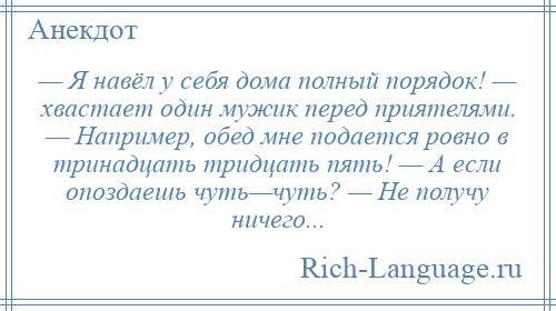 
    — Я навёл у себя дома полный порядок! — хвастает один мужик перед приятелями. — Например, обед мне подается ровно в тринадцать тридцать пять! — А если опоздаешь чуть—чуть? — Не получу ничего...