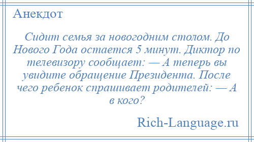 
    Сидит семья за новогодним столом. До Нового Года остается 5 минут. Диктор по телевизору сообщает: — А теперь вы увидите обращение Президента. После чего ребенок спрашивает родителей: — А в кого?