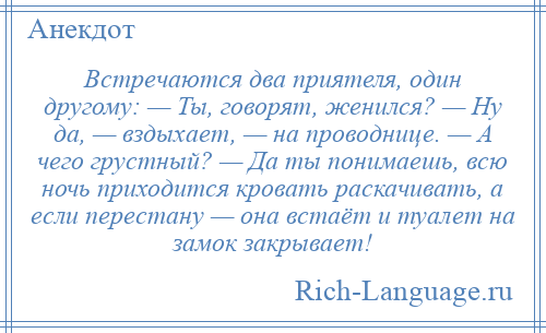 
    Встречаются два приятеля, один другому: — Ты, говорят, женился? — Ну да, — вздыхает, — на проводнице. — А чего грустный? — Да ты понимаешь, всю ночь приходится кровать раскачивать, а если перестану — она встаёт и туалет на замок закрывает!