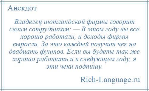 
    Владелец шотландской фирмы говорит своим сотрудникам: — В этом году вы все хорошо работали, и доходы фирмы выросли. За это каждый получит чек на двадцать фунтов. Если вы будете так же хорошо работать и в следующем году, я эти чеки подпишу.