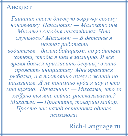 
    Гаишник несет дневную выручку своему начальнику. Начальник: — Маловато ты Михалыч сегодня накалядовал. Что случилось? Михалыч: — В детстве я мечтал работать водителем—дальнобойщиком, но родители хотели, чтобы я шел в милицию. Я все время боялся пригласить девушку в кино, проявить инициативу. Мне нравится рыбалка, а я постоянно езжу с женой по магазинам. Я не понимаю куда я иду и что мне нужно.. Начальник: — Михалыч, что за хе@ню ты мне сейчас рассказываешь? Михалыч: — Простите, товарищ майор. Просто час назад остановил одного психолога!