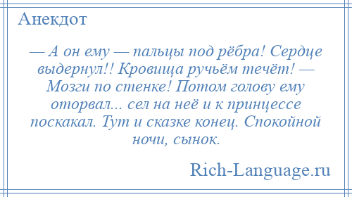 
    — А он ему — пальцы под рёбра! Сердце выдернул!! Кровища ручьём течёт! — Мозги по стенке! Потом голову ему оторвал... сел на неё и к принцессе поскакал. Тут и сказке конец. Спокойной ночи, сынок.