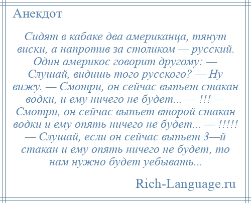 
    Сидят в кабаке два американца, тянут виски, а напротив за столиком — русский. Один америкос говорит другому: — Слушай, видишь того русского? — Ну вижу. — Смотри, он сейчас выпьет стакан водки, и ему ничего не будет... — !!! — Смотри, он сейчас выпьет второй стакан водки и ему опять ничего не будет... — !!!!! — Слушай, если он сейчас выпьет 3—й стакан и ему опять ничего не будет, то нам нужно будет уебывать...