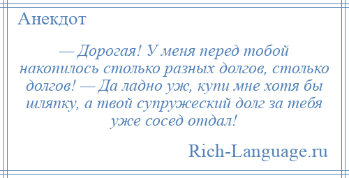 
    — Дорогая! У меня перед тобой накопилось столько разных долгов, столько долгов! — Да ладно уж, купи мне хотя бы шляпку, а твой супружеский долг за тебя уже сосед отдал!