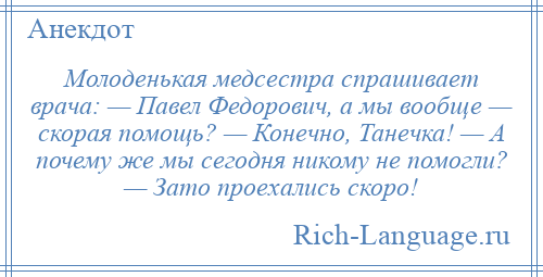 
    Молоденькая медсестра спрашивает врача: — Павел Федорович, а мы вообще — скорая помощь? — Конечно, Танечка! — А почему же мы сегодня никому не помогли? — Зато проехались скоро!