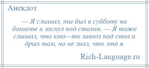 
    — Я слышал, ты был в субботу на банкете и заснул под столом. — Я тоже слышал, что кто—то заполз под стол и дрых там, но не знал, что это я.